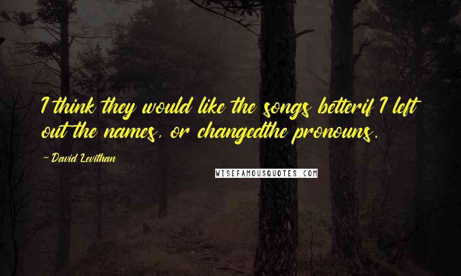 David Levithan Quotes: I think they would like the songs betterif I left out the names, or changedthe pronouns.