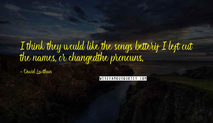 David Levithan Quotes: I think they would like the songs betterif I left out the names, or changedthe pronouns.