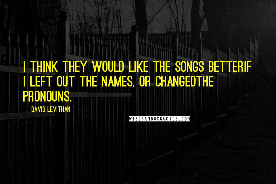 David Levithan Quotes: I think they would like the songs betterif I left out the names, or changedthe pronouns.