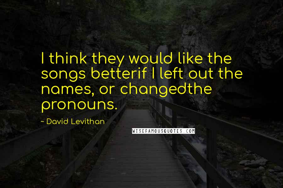 David Levithan Quotes: I think they would like the songs betterif I left out the names, or changedthe pronouns.