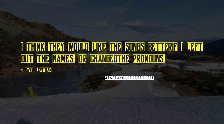 David Levithan Quotes: I think they would like the songs betterif I left out the names, or changedthe pronouns.