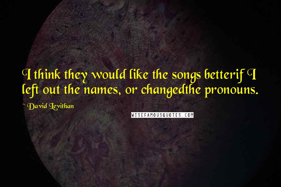 David Levithan Quotes: I think they would like the songs betterif I left out the names, or changedthe pronouns.