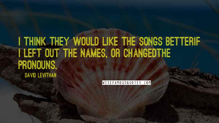 David Levithan Quotes: I think they would like the songs betterif I left out the names, or changedthe pronouns.