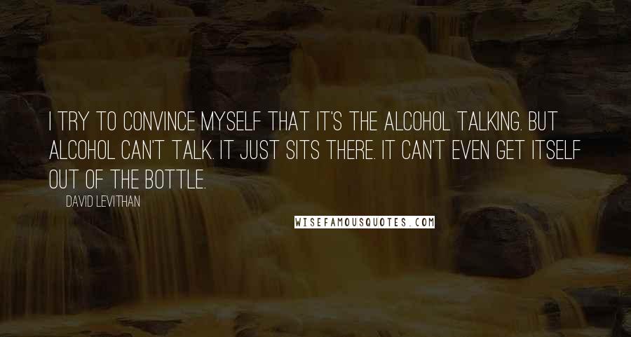 David Levithan Quotes: I try to convince myself that it's the alcohol talking. But alcohol can't talk. It just sits there. It can't even get itself out of the bottle.