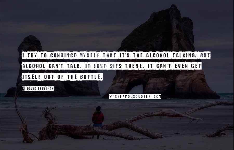 David Levithan Quotes: I try to convince myself that it's the alcohol talking. But alcohol can't talk. It just sits there. It can't even get itself out of the bottle.