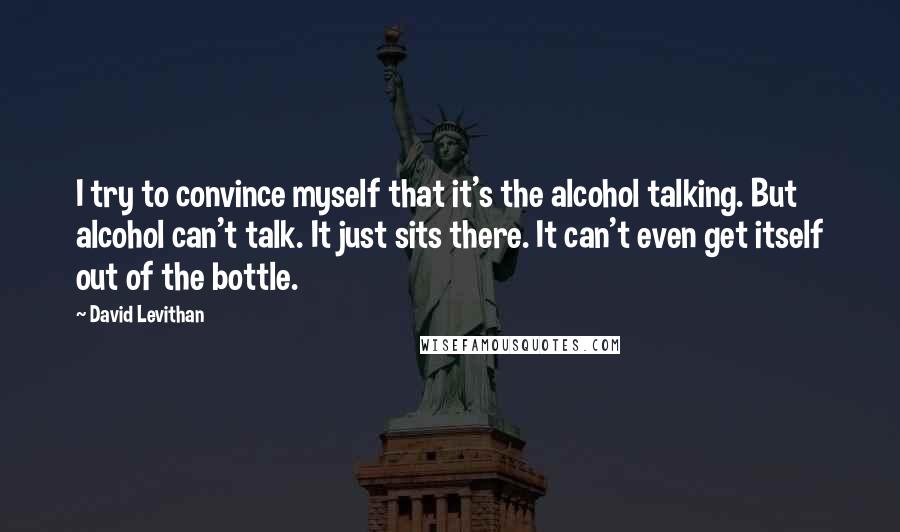 David Levithan Quotes: I try to convince myself that it's the alcohol talking. But alcohol can't talk. It just sits there. It can't even get itself out of the bottle.