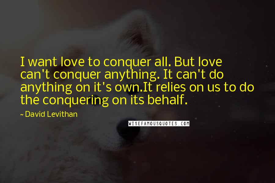 David Levithan Quotes: I want love to conquer all. But love can't conquer anything. It can't do anything on it's own.It relies on us to do the conquering on its behalf.