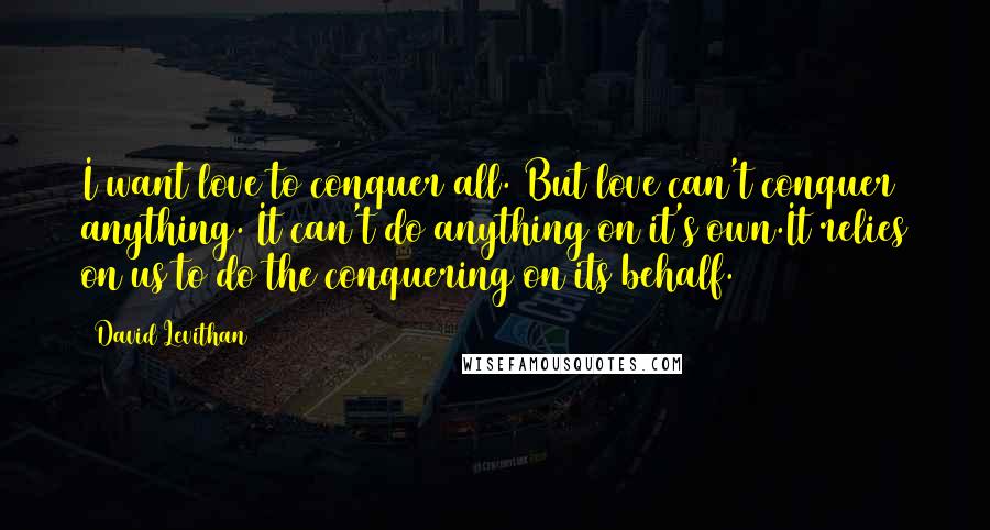 David Levithan Quotes: I want love to conquer all. But love can't conquer anything. It can't do anything on it's own.It relies on us to do the conquering on its behalf.