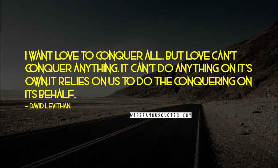 David Levithan Quotes: I want love to conquer all. But love can't conquer anything. It can't do anything on it's own.It relies on us to do the conquering on its behalf.
