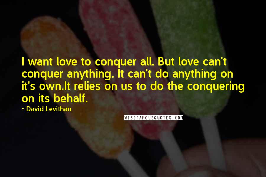 David Levithan Quotes: I want love to conquer all. But love can't conquer anything. It can't do anything on it's own.It relies on us to do the conquering on its behalf.
