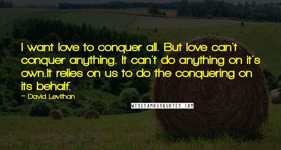 David Levithan Quotes: I want love to conquer all. But love can't conquer anything. It can't do anything on it's own.It relies on us to do the conquering on its behalf.