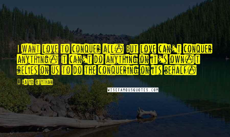 David Levithan Quotes: I want love to conquer all. But love can't conquer anything. It can't do anything on it's own.It relies on us to do the conquering on its behalf.