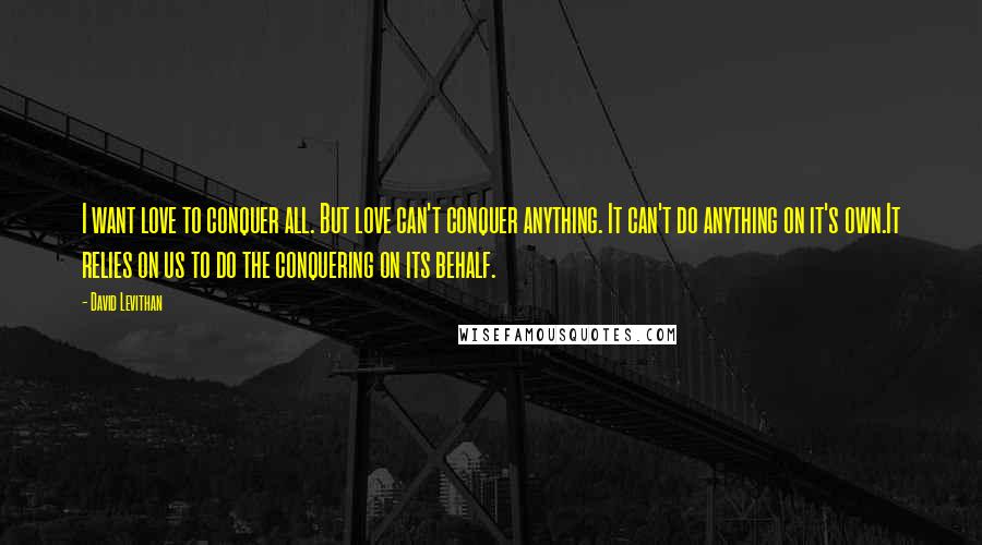 David Levithan Quotes: I want love to conquer all. But love can't conquer anything. It can't do anything on it's own.It relies on us to do the conquering on its behalf.