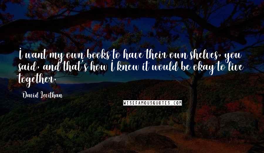 David Levithan Quotes: I want my own books to have their own shelves, you said, and that's how I knew it would be okay to live together.