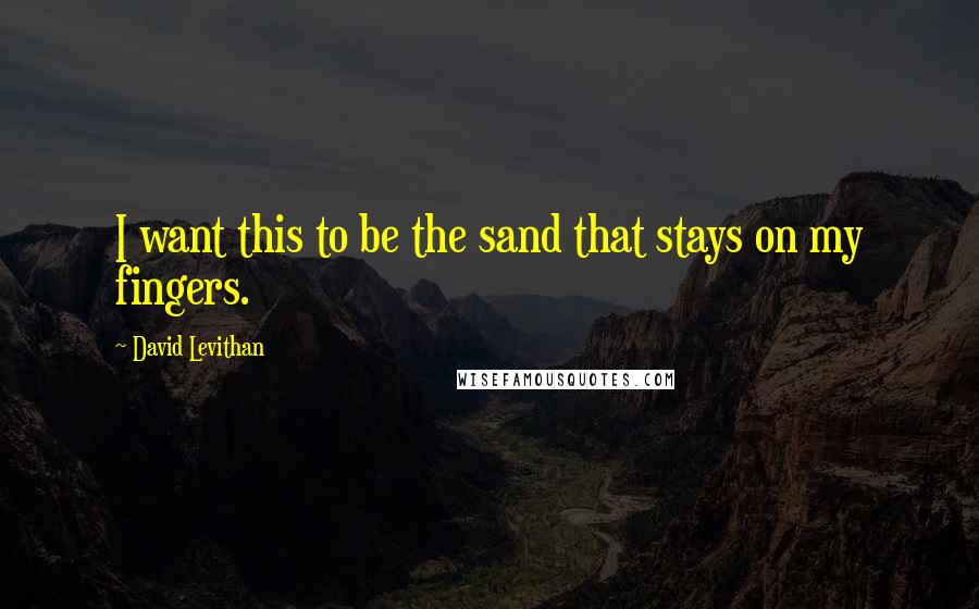 David Levithan Quotes: I want this to be the sand that stays on my fingers.
