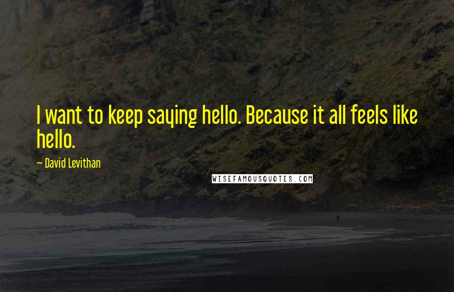 David Levithan Quotes: I want to keep saying hello. Because it all feels like hello.