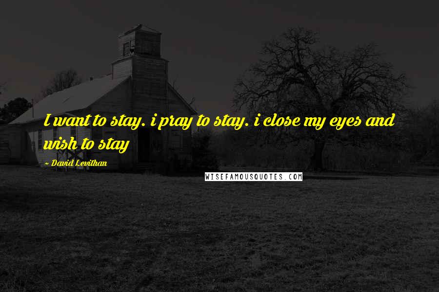 David Levithan Quotes: I want to stay. i pray to stay. i close my eyes and wish to stay