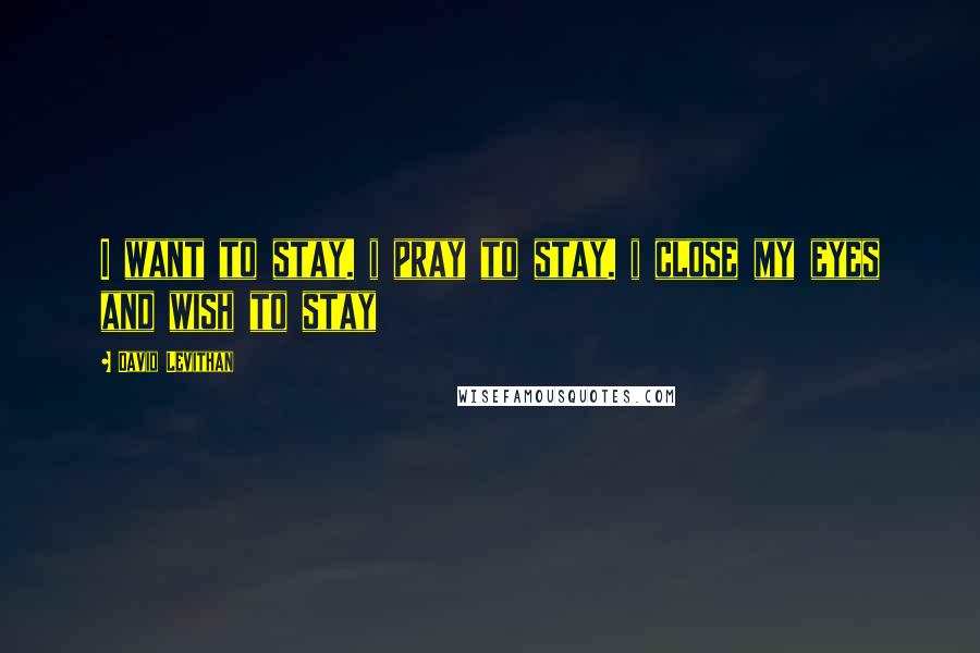 David Levithan Quotes: I want to stay. i pray to stay. i close my eyes and wish to stay
