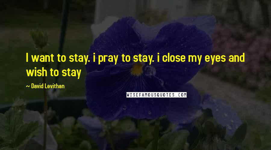 David Levithan Quotes: I want to stay. i pray to stay. i close my eyes and wish to stay