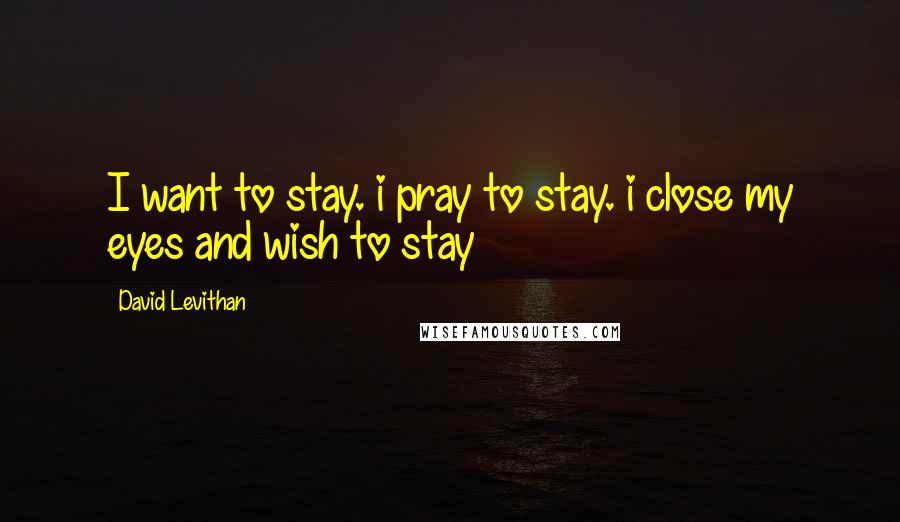 David Levithan Quotes: I want to stay. i pray to stay. i close my eyes and wish to stay