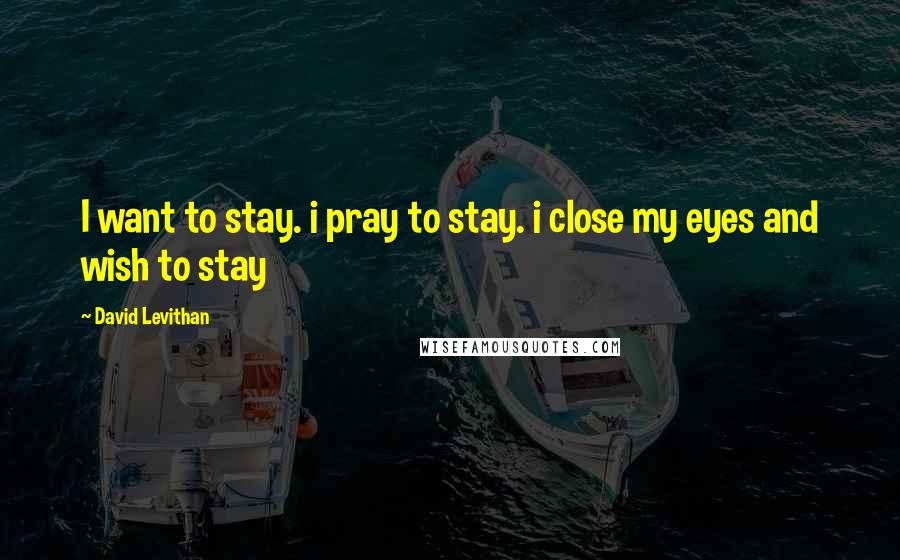 David Levithan Quotes: I want to stay. i pray to stay. i close my eyes and wish to stay