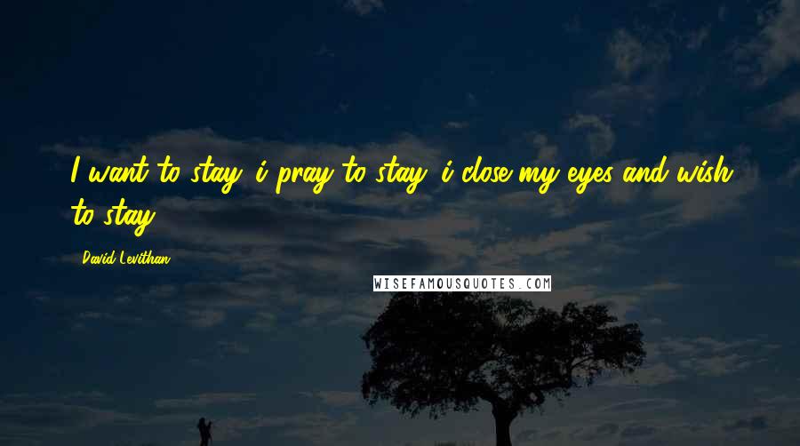 David Levithan Quotes: I want to stay. i pray to stay. i close my eyes and wish to stay