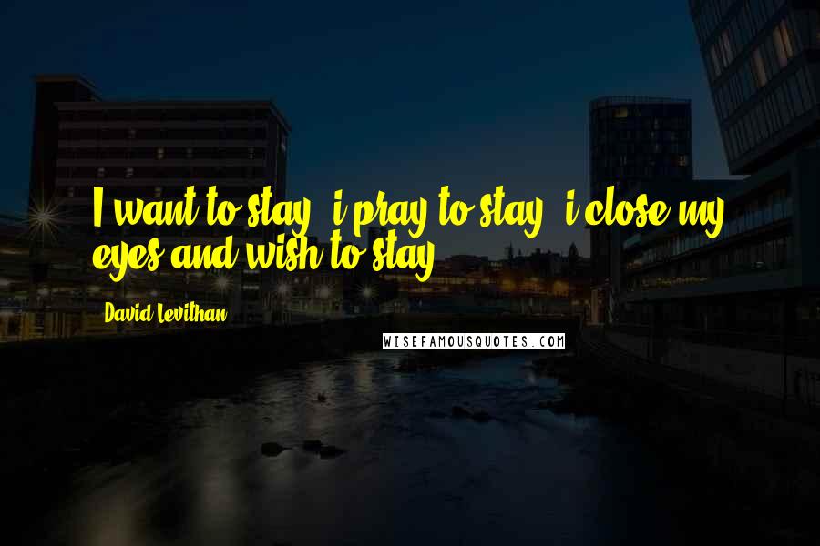 David Levithan Quotes: I want to stay. i pray to stay. i close my eyes and wish to stay