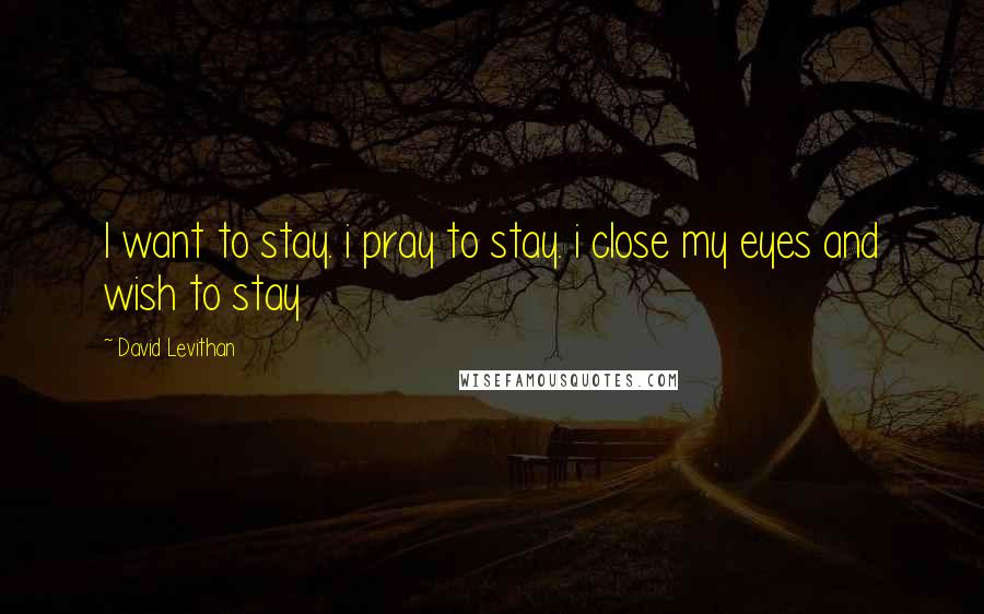 David Levithan Quotes: I want to stay. i pray to stay. i close my eyes and wish to stay