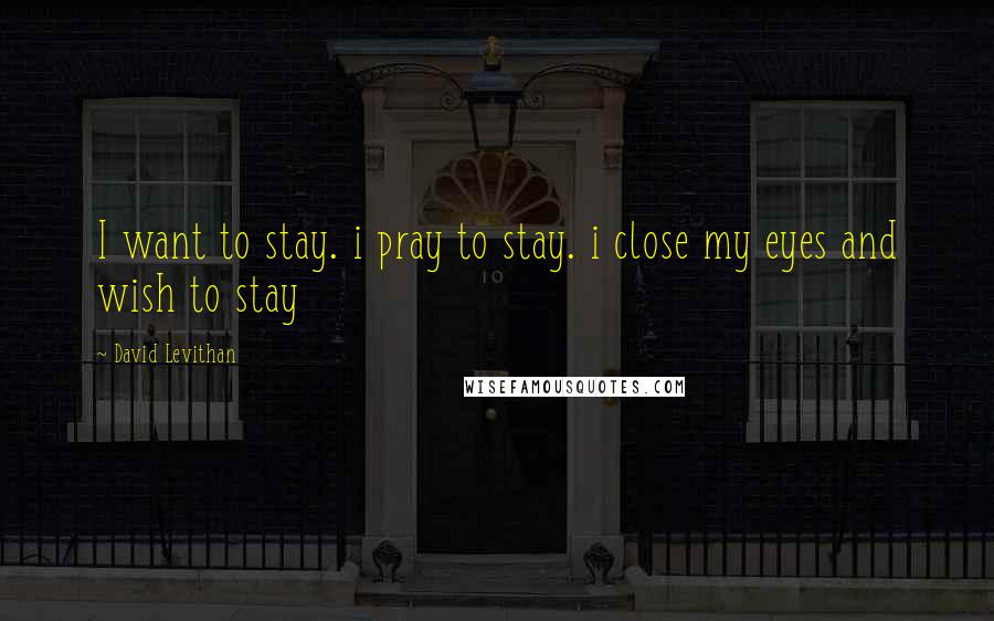 David Levithan Quotes: I want to stay. i pray to stay. i close my eyes and wish to stay