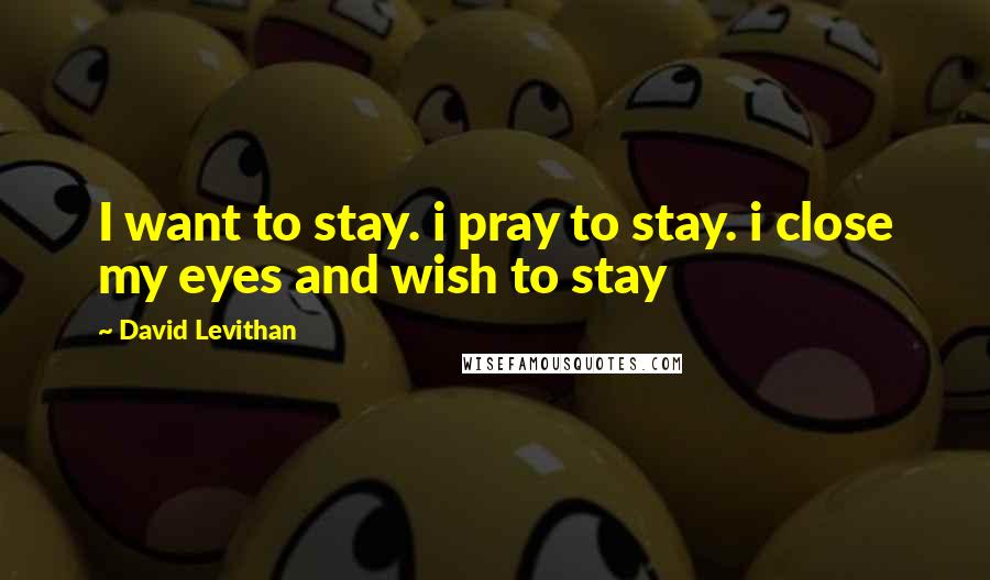 David Levithan Quotes: I want to stay. i pray to stay. i close my eyes and wish to stay