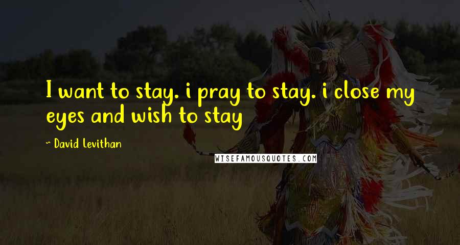 David Levithan Quotes: I want to stay. i pray to stay. i close my eyes and wish to stay