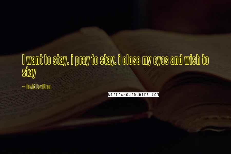 David Levithan Quotes: I want to stay. i pray to stay. i close my eyes and wish to stay