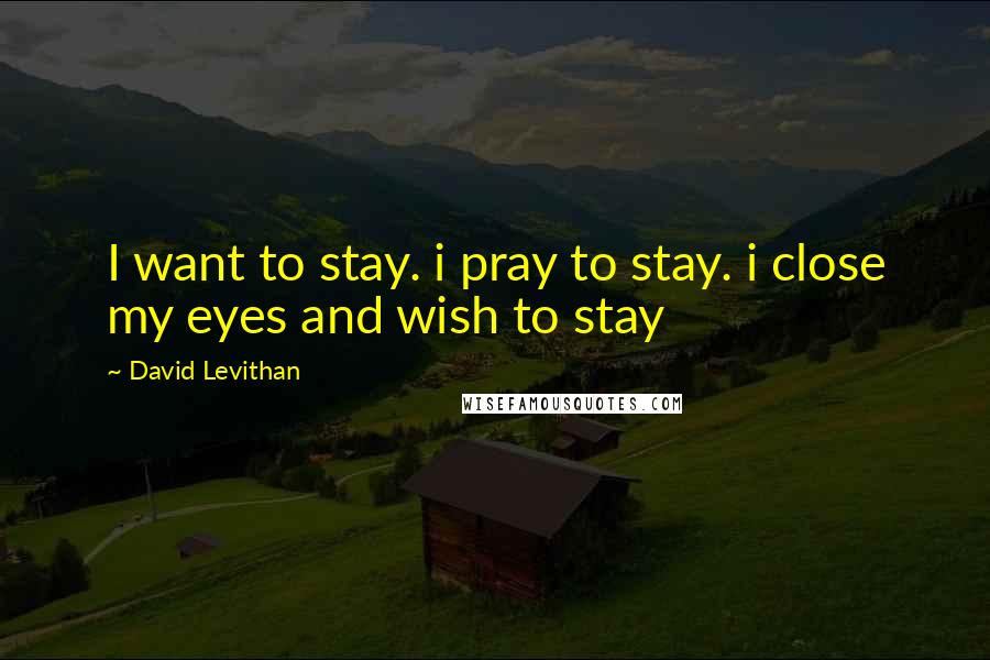 David Levithan Quotes: I want to stay. i pray to stay. i close my eyes and wish to stay