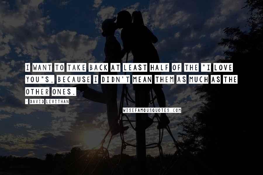 David Levithan Quotes: I want to take back at least half of the "I love you"s, because I didn't mean them as much as the other ones.