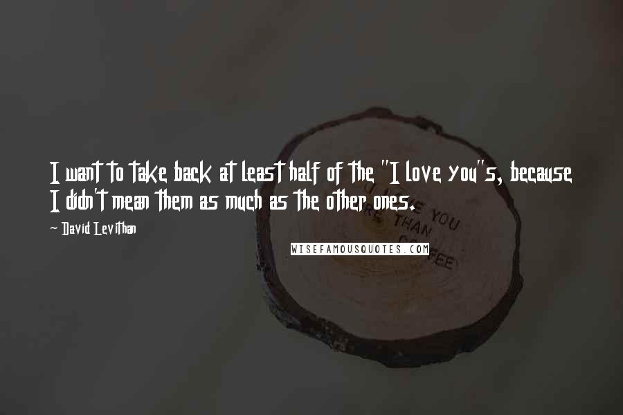 David Levithan Quotes: I want to take back at least half of the "I love you"s, because I didn't mean them as much as the other ones.