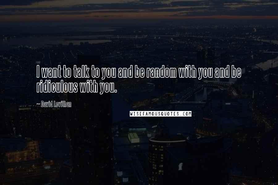 David Levithan Quotes: I want to talk to you and be random with you and be ridiculous with you.