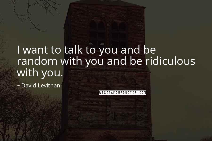 David Levithan Quotes: I want to talk to you and be random with you and be ridiculous with you.