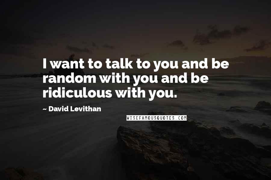 David Levithan Quotes: I want to talk to you and be random with you and be ridiculous with you.