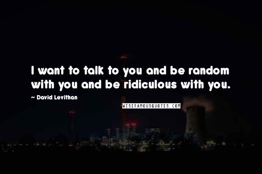 David Levithan Quotes: I want to talk to you and be random with you and be ridiculous with you.