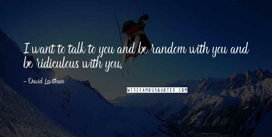 David Levithan Quotes: I want to talk to you and be random with you and be ridiculous with you.