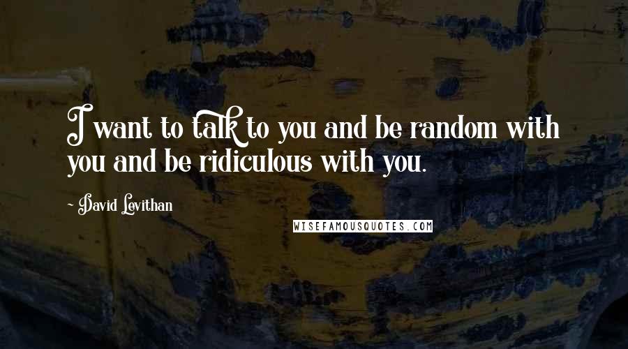 David Levithan Quotes: I want to talk to you and be random with you and be ridiculous with you.