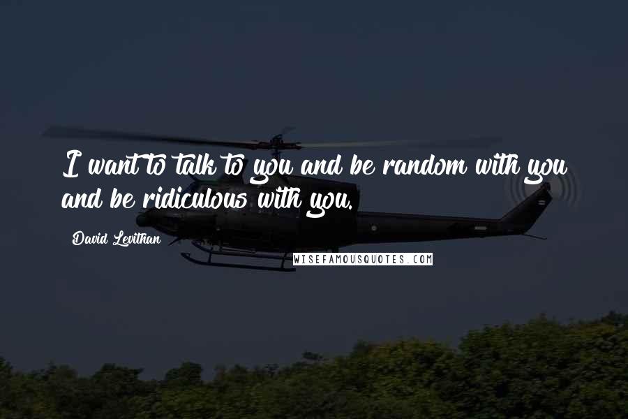 David Levithan Quotes: I want to talk to you and be random with you and be ridiculous with you.