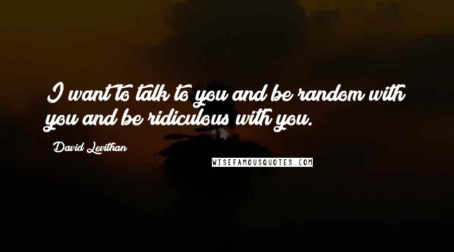 David Levithan Quotes: I want to talk to you and be random with you and be ridiculous with you.