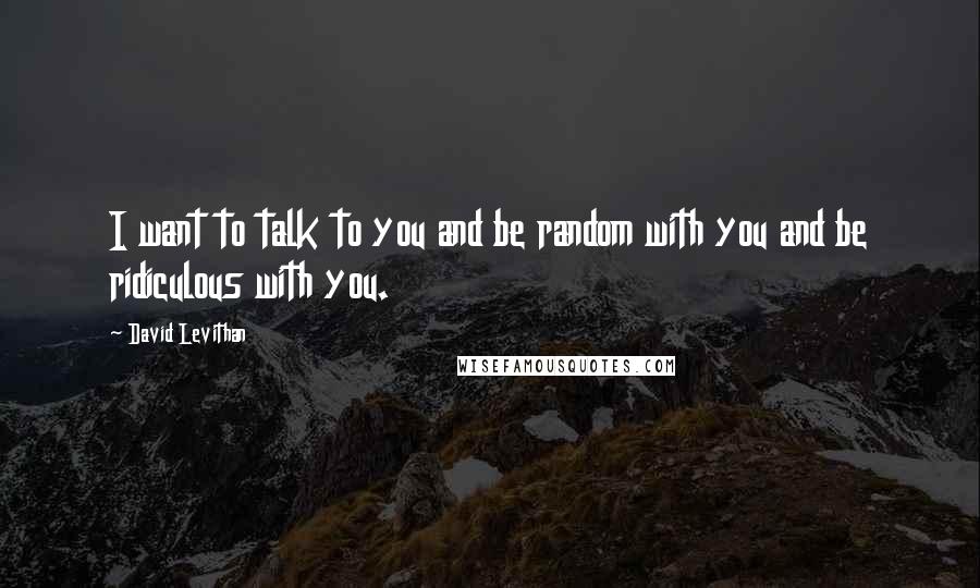 David Levithan Quotes: I want to talk to you and be random with you and be ridiculous with you.