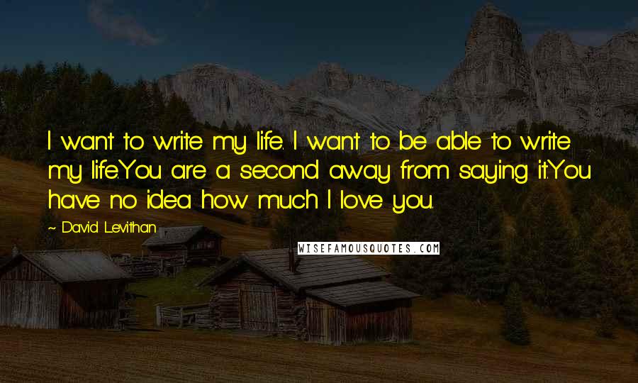 David Levithan Quotes: I want to write my life. I want to be able to write my life.You are a second away from saying it.You have no idea how much I love you.