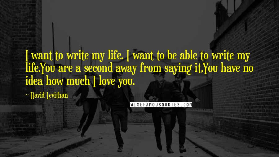 David Levithan Quotes: I want to write my life. I want to be able to write my life.You are a second away from saying it.You have no idea how much I love you.