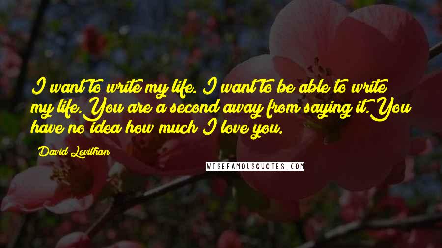 David Levithan Quotes: I want to write my life. I want to be able to write my life.You are a second away from saying it.You have no idea how much I love you.
