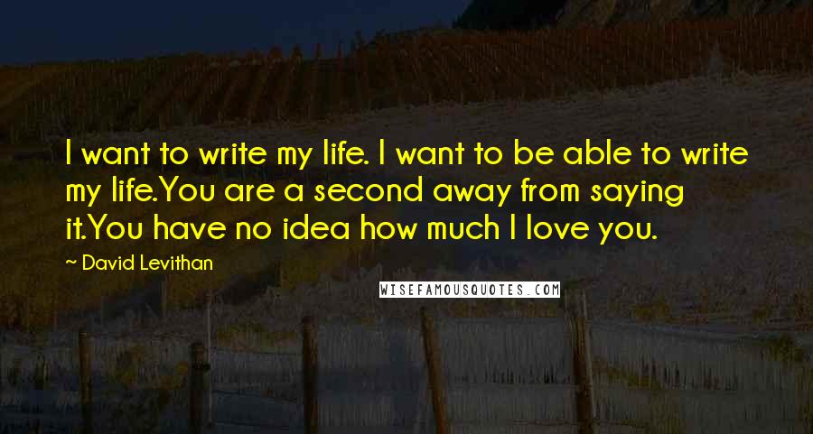 David Levithan Quotes: I want to write my life. I want to be able to write my life.You are a second away from saying it.You have no idea how much I love you.