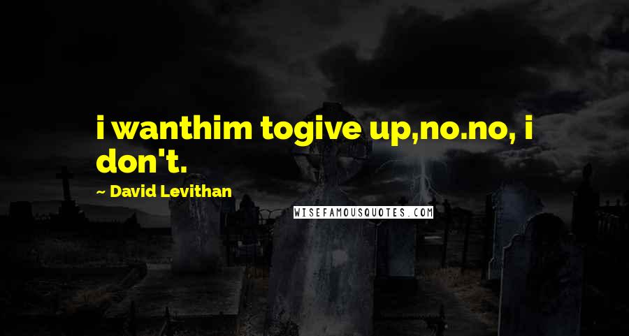 David Levithan Quotes: i wanthim togive up,no.no, i don't.
