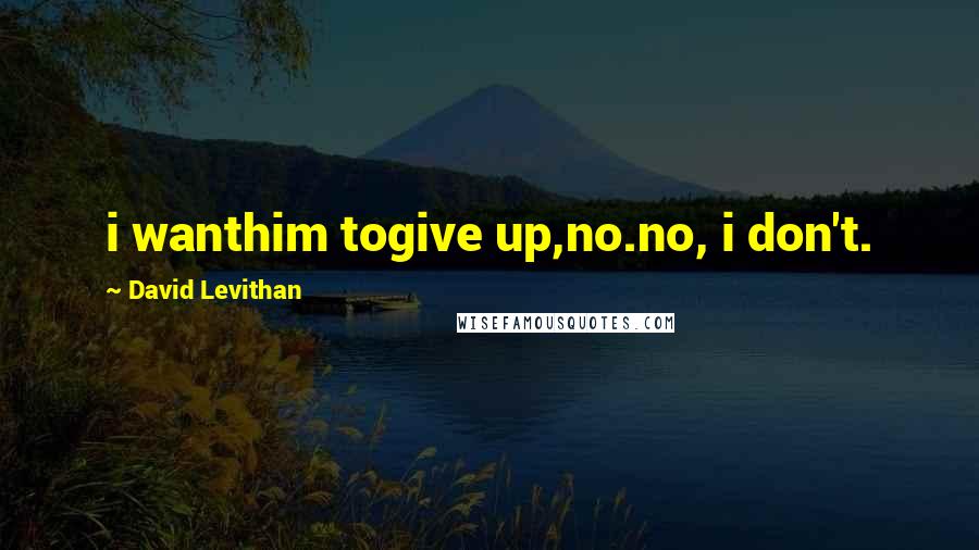 David Levithan Quotes: i wanthim togive up,no.no, i don't.